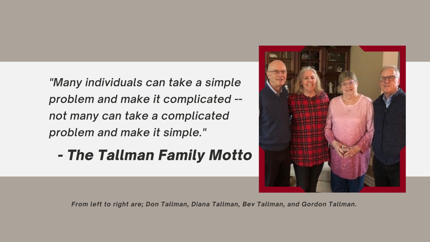 Image of the Tallman family standing and smiling together. From left to right are; Don Tallman, Diana Tallman, Bev Tallman, and Gordon Tallman. Next to the photo, the Tallman Family Motto reads, "Many individuals can take a simple problem and make it complicated -- not many can take a complicated problem and make it simple."